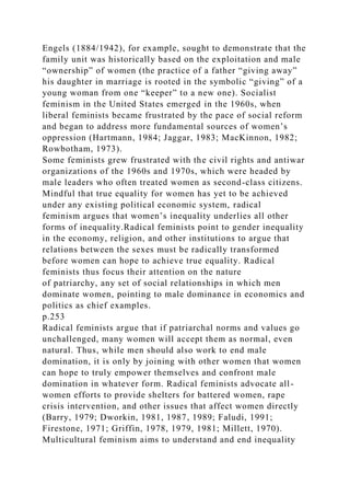 Engels (1884/1942), for example, sought to demonstrate that the
family unit was historically based on the exploitation and male
“ownership” of women (the practice of a father “giving away”
his daughter in marriage is rooted in the symbolic “giving” of a
young woman from one “keeper” to a new one). Socialist
feminism in the United States emerged in the 1960s, when
liberal feminists became frustrated by the pace of social reform
and began to address more fundamental sources of women’s
oppression (Hartmann, 1984; Jaggar, 1983; MacKinnon, 1982;
Rowbotham, 1973).
Some feminists grew frustrated with the civil rights and antiwar
organizations of the 1960s and 1970s, which were headed by
male leaders who often treated women as second-class citizens.
Mindful that true equality for women has yet to be achieved
under any existing political economic system, radical
feminism argues that women’s inequality underlies all other
forms of inequality.Radical feminists point to gender inequality
in the economy, religion, and other institutions to argue that
relations between the sexes must be radically transformed
before women can hope to achieve true equality. Radical
feminists thus focus their attention on the nature
of patriarchy, any set of social relationships in which men
dominate women, pointing to male dominance in economics and
politics as chief examples.
p.253
Radical feminists argue that if patriarchal norms and values go
unchallenged, many women will accept them as normal, even
natural. Thus, while men should also work to end male
domination, it is only by joining with other women that women
can hope to truly empower themselves and confront male
domination in whatever form. Radical feminists advocate all-
women efforts to provide shelters for battered women, rape
crisis intervention, and other issues that affect women directly
(Barry, 1979; Dworkin, 1981, 1987, 1989; Faludi, 1991;
Firestone, 1971; Griffin, 1978, 1979, 1981; Millett, 1970).
Multicultural feminism aims to understand and end inequality
 