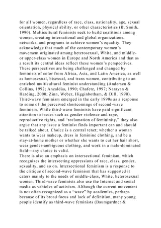 for all women, regardless of race, class, nationality, age, sexual
orientation, physical ability, or other characteristics (B. Smith,
1990). Multicultural feminists seek to build coalitions among
women, creating international and global organizations,
networks, and programs to achieve women’s equality. They
acknowledge that much of the contemporary women’s
movement originated among heterosexual, White, and middle-
or upper-class women in Europe and North America and that as
a result its central ideas reflect these women’s perspectives.
These perspectives are being challenged and changed by
feminists of color from Africa, Asia, and Latin America, as well
as homosexual, bisexual, and trans women, contributing to an
enriched multicultural feminist understanding (Andersen &
Collins, 1992; Anzaldúa, 1990; Chafetz, 1997; Narayan &
Harding, 2000; Zinn, Weber, Higginbotham, & Dill, 1990).
Third-wave feminism emerged in the early 1990s as a response
to some of the perceived shortcomings of second-wave
feminism. While third-wave feminists have paid significant
attention to issues such as gender violence and rape,
reproductive rights, and “reclamation of femininity,” they also
argue that any issue a feminist finds important can and should
be talked about. Choice is a central tenet; whether a woman
wants to wear makeup, dress in feminine clothing, and be a
stay-at-home mother or whether she wants to cut her hair short,
wear gender-ambiguous clothing, and work in a male-dominated
field—any choice is valid.
There is also an emphasis on intersectional feminism, which
recognizes the intersecting oppressions of race, class, gender,
sexuality, and so on. Intersectional feminism is a response to
the critique of second-wave feminism that has suggested it
caters mainly to the needs of middle-class, White, heterosexual
women. Third-wave feminists also use the Internet and social
media as vehicles of activism. Although the current movement
is not often recognized as a “wave” by academics, perhaps
because of its broad focus and lack of definition, many young
people identify as third-wave feminists (Baumgardner &
 