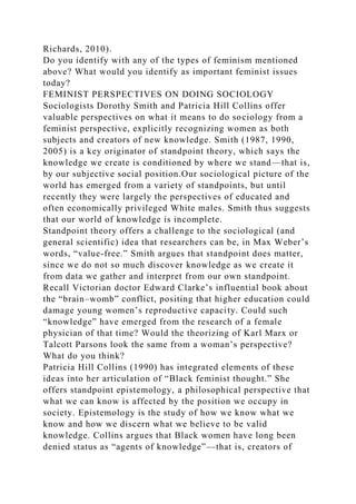Richards, 2010).
Do you identify with any of the types of feminism mentioned
above? What would you identify as important feminist issues
today?
FEMINIST PERSPECTIVES ON DOING SOCIOLOGY
Sociologists Dorothy Smith and Patricia Hill Collins offer
valuable perspectives on what it means to do sociology from a
feminist perspective, explicitly recognizing women as both
subjects and creators of new knowledge. Smith (1987, 1990,
2005) is a key originator of standpoint theory, which says the
knowledge we create is conditioned by where we stand—that is,
by our subjective social position.Our sociological picture of the
world has emerged from a variety of standpoints, but until
recently they were largely the perspectives of educated and
often economically privileged White males. Smith thus suggests
that our world of knowledge is incomplete.
Standpoint theory offers a challenge to the sociological (and
general scientific) idea that researchers can be, in Max Weber’s
words, “value-free.” Smith argues that standpoint does matter,
since we do not so much discover knowledge as we create it
from data we gather and interpret from our own standpoint.
Recall Victorian doctor Edward Clarke’s influential book about
the “brain–womb” conflict, positing that higher education could
damage young women’s reproductive capacity. Could such
“knowledge” have emerged from the research of a female
physician of that time? Would the theorizing of Karl Marx or
Talcott Parsons look the same from a woman’s perspective?
What do you think?
Patricia Hill Collins (1990) has integrated elements of these
ideas into her articulation of “Black feminist thought.” She
offers standpoint epistemology, a philosophical perspective that
what we can know is affected by the position we occupy in
society. Epistemology is the study of how we know what we
know and how we discern what we believe to be valid
knowledge. Collins argues that Black women have long been
denied status as “agents of knowledge”—that is, creators of
 