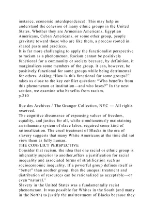instance, economic interdependence). This may help us
understand the cohesion of many ethnic groups in the United
States. Whether they are Armenian Americans, Egyptian
Americans, Cuban Americans, or some other group, people
gravitate toward those who are like them, a process rooted in
shared pasts and practices.
It is far more challenging to apply the functionalist perspective
to racism as a phenomenon. Racism cannot be positively
functional for a community or society because, by definition, it
marginalizes some members of the group. It can, however, be
positively functional for some groups while being detrimental
for others. Asking “How is this functional for some groups?”
takes us close to the key conflict question: “Who benefits from
this phenomenon or institution—and who loses?” In the next
section, we examine who benefits from racism.
p.210
Rue des Archives / The Granger Collection, NYC — All rights
reserved.
The cognitive dissonance of espousing values of freedom,
equality, and justice for all, while simultaneously maintaining
an inhumane system of slave labor, required some kind of
rationalization. The cruel treatment of Blacks in the era of
slavery suggests that many White Americans at the time did not
view them as fully human.
THE CONFLICT PERSPECTIVE
Consider that racism, the idea that one racial or ethnic group is
inherently superior to another,offers a justification for racial
inequality and associated forms of stratification such as
socioeconomic inequality. If a powerful group defines itself as
“better” than another group, then the unequal treatment and
distribution of resources can be rationalized as acceptable—or
even “natural.”
Slavery in the United States was a fundamentally racist
phenomenon. It was possible for Whites in the South (and many
in the North) to justify the maltreatment of Blacks because they
 