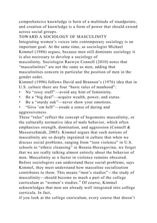 comprehensive knowledge is born of a multitude of standpoints,
and creation of knowledge is a form of power that should extend
across social groups.
TOWARD A SOCIOLOGY OF MASCULINITY
Integrating women’s voices into contemporary sociology is an
important goal. At the same time, as sociologist Michael
Kimmel (1986) argues, because men still dominate sociology it
is also necessary to develop a sociology of
masculinity. Sociologist Raewyn Connell (2010) notes that
“masculinities” are not the same as men, adding that
masculinities concern in particular the position of men in the
gender order.
Kimmel (1996) follows David and Brannon’s (1976) idea that in
U.S. culture there are four “basic rules of manhood”:
• No “sissy stuff”—avoid any hint of femininity.
• Be a “big deal”—acquire wealth, power, and status.
• Be a “sturdy oak”—never show your emotions.
• “Give ’em hell”—exude a sense of daring and
aggressiveness.
These “rules” reflect the concept of hegemonic masculinity, or
the culturally normative idea of male behavior, which often
emphasizes strength, domination, and aggression (Connell &
Messerschmidt, 2005). Kimmel argues that such notions of
masculinity are so deeply ingrained in culture that when we
discuss social problems, ranging from “teen violence” in U.S.
schools to “ethnic cleansing” in Bosnia-Herzegovina, we forget
that we are really talking almost entirely about the behavior of
men. Masculinity as a factor in violence remains obscured.
Before sociologists can understand these social problems, says
Kimmel, they must understand how masculine socialization
contributes to them. This means “men’s studies”—the study of
masculinity—should become as much a part of the college
curriculum as “women’s studies.” Of course, Kimmel
acknowledges that men are already well integrated into college
curricula. In fact,
if you look at the college curriculum, every course that doesn’t
 