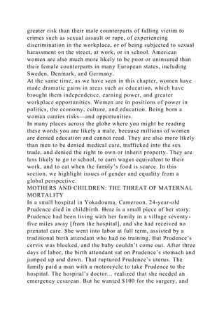 greater risk than their male counterparts of falling victim to
crimes such as sexual assault or rape, of experiencing
discrimination in the workplace, or of being subjected to sexual
harassment on the street, at work, or in school. American
women are also much more likely to be poor or uninsured than
their female counterparts in many European states, including
Sweden, Denmark, and Germany.
At the same time, as we have seen in this chapter, women have
made dramatic gains in areas such as education, which have
brought them independence, earning power, and greater
workplace opportunities. Women are in positions of power in
politics, the economy, culture, and education. Being born a
woman carries risks—and opportunities.
In many places across the globe where you might be reading
these words you are likely a male, because millions of women
are denied education and cannot read. They are also more likely
than men to be denied medical care, trafficked into the sex
trade, and denied the right to own or inherit property. They are
less likely to go to school, to earn wages equivalent to their
work, and to eat when the family’s food is scarce. In this
section, we highlight issues of gender and equality from a
global perspective.
MOTHERS AND CHILDREN: THE THREAT OF MATERNAL
MORTALITY
In a small hospital in Yokadouma, Cameroon, 24-year-old
Prudence died in childbirth. Here is a small piece of her story:
Prudence had been living with her family in a village seventy-
five miles away [from the hospital], and she had received no
prenatal care. She went into labor at full term, assisted by a
traditional birth attendant who had no training. But Prudence’s
cervix was blocked, and the baby couldn’t come out. After three
days of labor, the birth attendant sat on Prudence’s stomach and
jumped up and down. That ruptured Prudence’s uterus. The
family paid a man with a motorcycle to take Prudence to the
hospital. The hospital’s doctor... realized that she needed an
emergency cesarean. But he wanted $100 for the surgery, and
 