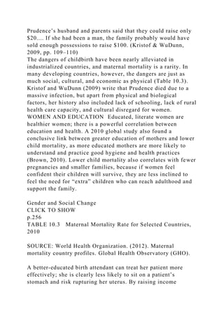 Prudence’s husband and parents said that they could raise only
$20.... If she had been a man, the family probably would have
sold enough possessions to raise $100. (Kristof & WuDunn,
2009, pp. 109–110)
The dangers of childbirth have been nearly alleviated in
industrialized countries, and maternal mortality is a rarity. In
many developing countries, however, the dangers are just as
much social, cultural, and economic as physical (Table 10.3).
Kristof and WuDunn (2009) write that Prudence died due to a
massive infection, but apart from physical and biological
factors, her history also included lack of schooling, lack of rural
health care capacity, and cultural disregard for women.
WOMEN AND EDUCATION Educated, literate women are
healthier women; there is a powerful correlation between
education and health. A 2010 global study also found a
conclusive link between greater education of mothers and lower
child mortality, as more educated mothers are more likely to
understand and practice good hygiene and health practices
(Brown, 2010). Lower child mortality also correlates with fewer
pregnancies and smaller families, because if women feel
confident their children will survive, they are less inclined to
feel the need for “extra” children who can reach adulthood and
support the family.
Gender and Social Change
CLICK TO SHOW
p.256
TABLE 10.3 Maternal Mortality Rate for Selected Countries,
2010
SOURCE: World Health Organization. (2012). Maternal
mortality country profiles. Global Health Observatory (GHO).
A better-educated birth attendant can treat her patient more
effectively; she is clearly less likely to sit on a patient’s
stomach and risk rupturing her uterus. By raising income
 