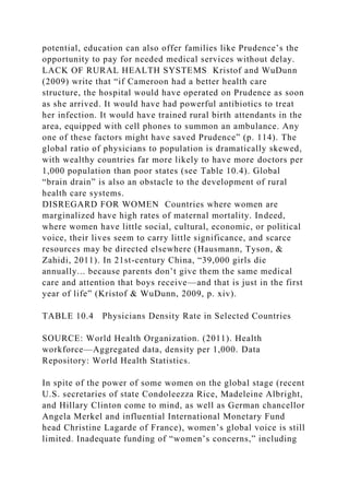 potential, education can also offer families like Prudence’s the
opportunity to pay for needed medical services without delay.
LACK OF RURAL HEALTH SYSTEMS Kristof and WuDunn
(2009) write that “if Cameroon had a better health care
structure, the hospital would have operated on Prudence as soon
as she arrived. It would have had powerful antibiotics to treat
her infection. It would have trained rural birth attendants in the
area, equipped with cell phones to summon an ambulance. Any
one of these factors might have saved Prudence” (p. 114). The
global ratio of physicians to population is dramatically skewed,
with wealthy countries far more likely to have more doctors per
1,000 population than poor states (see Table 10.4). Global
“brain drain” is also an obstacle to the development of rural
health care systems.
DISREGARD FOR WOMEN Countries where women are
marginalized have high rates of maternal mortality. Indeed,
where women have little social, cultural, economic, or political
voice, their lives seem to carry little significance, and scarce
resources may be directed elsewhere (Hausmann, Tyson, &
Zahidi, 2011). In 21st-century China, “39,000 girls die
annually... because parents don’t give them the same medical
care and attention that boys receive—and that is just in the first
year of life” (Kristof & WuDunn, 2009, p. xiv).
TABLE 10.4 Physicians Density Rate in Selected Countries
SOURCE: World Health Organization. (2011). Health
workforce—Aggregated data, density per 1,000. Data
Repository: World Health Statistics.
In spite of the power of some women on the global stage (recent
U.S. secretaries of state Condoleezza Rice, Madeleine Albright,
and Hillary Clinton come to mind, as well as German chancellor
Angela Merkel and influential International Monetary Fund
head Christine Lagarde of France), women’s global voice is still
limited. Inadequate funding of “women’s concerns,” including
 