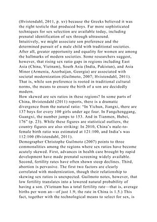 (Hvistendahl, 2011, p. xv) because the Greeks believed it was
the right testicle that produced boys. Far more sophisticated
techniques for sex selection are available today, including
prenatal identification of sex through ultrasound.
Intuitively, we might associate son preference and the
determined pursuit of a male child with traditional societies.
After all, greater opportunity and equality for women are among
the hallmarks of modern societies. Some researchers suggest,
however, that rising sex ratio gaps in regions including East
Asia (China, Vietnam), South Asia (India, Pakistan), and Asia
Minor (Armenia, Azerbaijan, Georgia) are associated with
societal modernization (Guilmoto, 2007; Hvistendahl, 2011).
That is, while son preference is rooted in traditional cultural
norms, the means to ensure the birth of a son are decidedly
modern.
How skewed are sex ratios in these regions? In some parts of
China, Hvistendahl (2011) reports, there is a dramatic
divergence from the natural ratio: “In Yichun, Jiangxi, there are
137 boys for every 100 girls under age four. In Fangchenggang,
Guangxi, the number jumps to 153. And in Tianmen, Hubei,
176” (p. 23). While these figures are statistical outliers, the
country figures are also striking: In 2010, China’s male-to-
female birth ratio was estimated at 121:100, and India’s was
112:100 (Hvistendahl, 2011).
Demographer Christophe Guilmoto (2007) points to three
commonalities among the regions where sex ratios have become
acutely skewed. First, advances in health care brought by rapid
development have made prenatal screening widely available.
Second, fertility rates have often shown steep declines. Third,
abortion is pervasive. The first two factors are clearly
correlated with modernization, though their relationship to
skewing sex ratios is unexpected. Guilmoto notes, however, that
low fertility translates into a lowered natural probability of
having a son. (Vietnam has a total fertility rate—that is, average
births per wom an—of just 1.9; the rate in China is 1.5.) This
fact, together with the technological means to select for sex, is
 