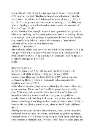 one of the drivers of the higher number of boys. Hvistendahl
(2011) observes that “Guilmoto found sex selection typically
starts with the urban, well educated stratum of society. Elites
are the first to gain access to a new technology.... But like any
new technology, sex selection does not remain the domain of
the elite” (pp. 10–11).
Modernization has brought women new opportunities, gains in
education and pay, and a more prominent voice in society. It has
also brought new and perhaps unexpected threats to the female
sex, particularly where it meets the currents of traditional
cultural norms such as son preference.
THINK IT THROUGH
How should states and societies respond to the manifestation of
son preference in sex-selective abortions? Is a solution to the
problem more likely to be a product of changes in attitudes or a
result of changes in policies?
p.258
Reuters/Pool New
In 1997, Madeleine Albright became the first female U.S.
Secretary of State in history. She served until 2001.
Condoleezza Rice served from 2005 to 2009, when she was
replaced by Hillary Clinton (pictured), who occupied the
position until early 2013.
India almost certainly has more modern [sex] slaves... than any
other country. There are 2 to 3 million prostitutes in India....
One 2008 study of Indian brothels found that of Indian and
Nepali prostitutes who started as teenagers, a significant
number have said that they had been coerced into the brothels;
women who began working in their twenties were more likely to
have made the choice themselves, often to feed their children.
(p. 5)
Among the reasons for this situation are, first, in conservative
societies such as India, Pakistan, and other neighboring states,
societal norms dictate that young couples wait until marriage to
consummate a relationship. “Respectable” middle-class girls are
 