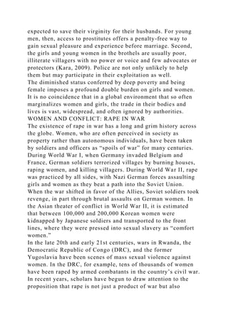 expected to save their virginity for their husbands. For young
men, then, access to prostitutes offers a penalty-free way to
gain sexual pleasure and experience before marriage. Second,
the girls and young women in the brothels are usually poor,
illiterate villagers with no power or voice and few advocates or
protectors (Kara, 2009). Police are not only unlikely to help
them but may participate in their exploitation as well.
The diminished status conferred by deep poverty and being
female imposes a profound double burden on girls and women.
It is no coincidence that in a global environment that so often
marginalizes women and girls, the trade in their bodies and
lives is vast, widespread, and often ignored by authorities.
WOMEN AND CONFLICT: RAPE IN WAR
The existence of rape in war has a long and grim history across
the globe. Women, who are often perceived in society as
property rather than autonomous individuals, have been taken
by soldiers and officers as “spoils of war” for many centuries.
During World War I, when Germany invaded Belgium and
France, German soldiers terrorized villages by burning houses,
raping women, and killing villagers. During World War II, rape
was practiced by all sides, with Nazi German forces assaulting
girls and women as they beat a path into the Soviet Union.
When the war shifted in favor of the Allies, Soviet soldiers took
revenge, in part through brutal assaults on German women. In
the Asian theater of conflict in World War II, it is estimated
that between 100,000 and 200,000 Korean women were
kidnapped by Japanese soldiers and transported to the front
lines, where they were pressed into sexual slavery as “comfort
women.”
In the late 20th and early 21st centuries, wars in Rwanda, the
Democratic Republic of Congo (DRC), and the former
Yugoslavia have been scenes of mass sexual violence against
women. In the DRC, for example, tens of thousands of women
have been raped by armed combatants in the country’s civil war.
In recent years, scholars have begun to draw attention to the
proposition that rape is not just a product of war but also
 