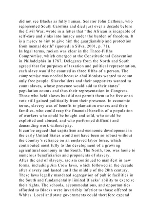 did not see Blacks as fully human. Senator John Calhoun, who
represented South Carolina and died just over a decade before
the Civil War, wrote in a letter that “the African is incapable of
self-care and sinks into lunacy under the burden of freedom. It
is a mercy to him to give him the guardianship and protection
from mental death” (quoted in Silva, 2001, p. 71).
In legal terms, racism was clear in the Three-Fifths
Compromise, which emerged at the Constitutional Convention
in Philadelphia in 1787. Delegates from the North and South
agreed that for purposes of taxation and political representation,
each slave would be counted as three fifths of a person. The
compromise was needed because abolitionists wanted to count
only free people. Slaveholders and their supporters wanted to
count slaves, whose presence would add to their states’
population counts and thus their representation in Congress.
Those who held slaves but did not permit them to be free or to
vote still gained politically from their presence. In economic
terms, slavery was of benefit to plantation owners and their
families, who could reap the financial benefits of a population
of workers who could be bought and sold, who could be
exploited and abused, and who performed difficult and
demanding work without pay.
It can be argued that capitalism and economic development in
the early United States would not have been so robust without
the country’s reliance on an enslaved labor force, which
contributed most fully to the development of a growing
agricultural economy in the South. The North, too, was home to
numerous beneficiaries and proponents of slavery.
After the end of slavery, racism continued to manifest in new
forms, including Jim Crow laws, which followed in the decade
after slavery and lasted until the middle of the 20th century.
These laws legally mandated segregation of public facilities in
the South and fundamentally limited Blacks’ ability to exercise
their rights. The schools, accommodations, and opportunities
afforded to Blacks were invariably inferior to those offered to
Whites. Local and state governments could therefore expend
 