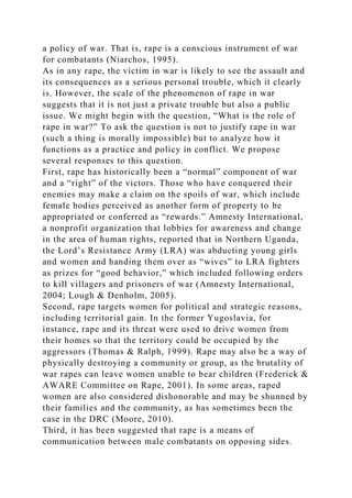 a policy of war. That is, rape is a conscious instrument of war
for combatants (Niarchos, 1995).
As in any rape, the victim in war is likely to see the assault and
its consequences as a serious personal trouble, which it clearly
is. However, the scale of the phenomenon of rape in war
suggests that it is not just a private trouble but also a public
issue. We might begin with the question, “What is the role of
rape in war?” To ask the question is not to justify rape in war
(such a thing is morally impossible) but to analyze how it
functions as a practice and policy in conflict. We propose
several responses to this question.
First, rape has historically been a “normal” component of war
and a “right” of the victors. Those who have conquered their
enemies may make a claim on the spoils of war, which include
female bodies perceived as another form of property to be
appropriated or conferred as “rewards.” Amnesty International,
a nonprofit organization that lobbies for awareness and change
in the area of human rights, reported that in Northern Uganda,
the Lord’s Resistance Army (LRA) was abducting young girls
and women and handing them over as “wives” to LRA fighters
as prizes for “good behavior,” which included following orders
to kill villagers and prisoners of war (Amnesty International,
2004; Lough & Denholm, 2005).
Second, rape targets women for political and strategic reasons,
including territorial gain. In the former Yugoslavia, for
instance, rape and its threat were used to drive women from
their homes so that the territory could be occupied by the
aggressors (Thomas & Ralph, 1999). Rape may also be a way of
physically destroying a community or group, as the brutality of
war rapes can leave women unable to bear children (Frederick &
AWARE Committee on Rape, 2001). In some areas, raped
women are also considered dishonorable and may be shunned by
their families and the community, as has sometimes been the
case in the DRC (Moore, 2010).
Third, it has been suggested that rape is a means of
communication between male combatants on opposing sides.
 
