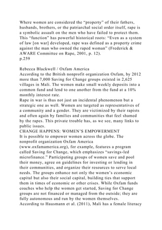 Where women are considered the “property” of their fathers,
husbands, brothers, or the patriarchal social order itself, rape is
a symbolic assault on the men who have failed to protect them.
This “function” has powerful historical roots: “Even as a system
of law [on war] developed, rape was defined as a property crime
against the man who owned the raped woman” (Frederick &
AWARE Committee on Rape, 2001, p. 12).
p.259
Rebecca Blackwell / Oxfam America
According to the British nonprofit organization Oxfam, by 2012
more than 7,000 Saving for Change groups existed in 2,625
villages in Mali. The women make small weekly deposits into a
common fund and lend to one another from the fund at a 10%
monthly interest rate.
Rape in war is thus not just an incidental phenomenon but a
strategic one as well. Women are targeted as representatives of
a community and a gender. They are victimized by their rapists
and often again by families and communities that feel shamed
by the rapes. This private trouble has, as we see, many links to
public issues.
CHANGE HAPPENS: WOMEN’S EMPOWERMENT
It is possible to empower women across the globe. The
nonprofit organization Oxfam America
(www.oxfamamerica.org), for example, features a program
called Saving for Change, which emphasizes “savings-led
microfinance.” Participating groups of women save and pool
their money, agree on guidelines for investing or lending in
their communities, and organize their resources to serve local
needs. The groups enhance not only the women’s economic
capital but also their social capital, building ties that support
them in times of economic or other crises. While Oxfam funds
coaches who help the women get started, Saving for Change
groups are not financed or managed from the outside; they are
fully autonomous and run by the women themselves.
According to Hausmann et al. (2011), Mali has a female literacy
 