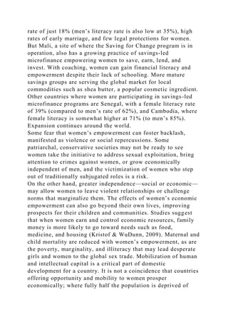 rate of just 18% (men’s literacy rate is also low at 35%), high
rates of early marriage, and few legal protections for women.
But Mali, a site of where the Saving for Change program is in
operation, also has a growing practice of savings-led
microfinance empowering women to save, earn, lend, and
invest. With coaching, women can gain financial literacy and
empowerment despite their lack of schooling. More mature
savings groups are serving the global market for local
commodities such as shea butter, a popular cosmetic ingredient.
Other countries where women are participating in savings-led
microfinance programs are Senegal, with a female literacy rate
of 39% (compared to men’s rate of 62%), and Cambodia, where
female literacy is somewhat higher at 71% (to men’s 85%).
Expansion continues around the world.
Some fear that women’s empowerment can foster backlash,
manifested as violence or social repercussions. Some
patriarchal, conservative societies may not be ready to see
women take the initiative to address sexual exploitation, bring
attention to crimes against women, or grow economically
independent of men, and the victimization of women who step
out of traditionally subjugated roles is a risk.
On the other hand, greater independence—social or economic—
may allow women to leave violent relationships or challenge
norms that marginalize them. The effects of women’s economic
empowerment can also go beyond their own lives, improving
prospects for their children and communities. Studies suggest
that when women earn and control economic resources, family
money is more likely to go toward needs such as food,
medicine, and housing (Kristof & WuDunn, 2009). Maternal and
child mortality are reduced with women’s empowerment, as are
the poverty, marginality, and illiteracy that may lead desperate
girls and women to the global sex trade. Mobilization of human
and intellectual capital is a critical part of domestic
development for a country. It is not a coincidence that countries
offering opportunity and mobility to women prosper
economically; where fully half the population is deprived of
 