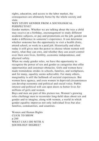 rights, education, and access to the labor market, the
consequences are ultimately borne by the whole society and
state.
WHY STUDY GENDER FROM A SOCIOLOGICAL
PERSPECTIVE?
Gender matters. Whether we are talking about the toys a child
may receive on a birthday, encouragement to study different
academic subjects, or pay and promotions on the job, gender can
make a difference in someone’s experience. It can determine
whether someone has the opportunity to visit a health clinic,
attend school, or work in a paid job. Historically and often
today it still gives men the power to choose whom women will
marry, what they can own, and whether they can assert control
over their own lives, fertility, economic independence, and
physical safety.
When we study gender roles, we have the opportunity to
recognize the power of sex and gender as categories that offer
opportunities and construct obstacles. Girls and women have
made tremendous strides in schools, families, and workplaces,
and for many, equality seems achievable. For many others,
marginality is still the hallmark of societal experiences. But
women have agency, and even women in deprived circumstances
can develop economic and political and social voice. Public
interest and political will can open doors to better lives for
millions of girls and women.
Boys and men are part of this picture too. Women’s growing
roles challenge men to reconsider long-held ideas about sex and
gender and to imagine, along with women, a world in which
gender equality improves not only individual lives but also
families, communities, and countries.
Women and Human Rights
CLICK TO SHOW
p.260
WHAT CAN I DO WITH A
SOCIOLOGY DEGREE?
 