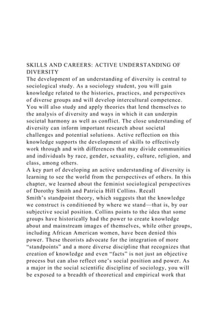 SKILLS AND CAREERS: ACTIVE UNDERSTANDING OF
DIVERSITY
The development of an understanding of diversity is central to
sociological study. As a sociology student, you will gain
knowledge related to the histories, practices, and perspectives
of diverse groups and will develop intercultural competence.
You will also study and apply theories that lend themselves to
the analysis of diversity and ways in which it can underpin
societal harmony as well as conflict. The close understanding of
diversity can inform important research about societal
challenges and potential solutions. Active reflection on this
knowledge supports the development of skills to effectively
work through and with differences that may divide communities
and individuals by race, gender, sexuality, culture, religion, and
class, among others.
A key part of developing an active understanding of diversity is
learning to see the world from the perspectives of others. In this
chapter, we learned about the feminist sociological perspectives
of Dorothy Smith and Patricia Hill Collins. Recall
Smith’s standpoint theory, which suggests that the knowledge
we construct is conditioned by where we stand—that is, by our
subjective social position. Collins points to the idea that some
groups have historically had the power to create knowledge
about and mainstream images of themselves, while other groups,
including African American women, have been denied this
power. These theorists advocate for the integration of more
“standpoints” and a more diverse discipline that recognizes that
creation of knowledge and even “facts” is not just an objective
process but can also reflect one’s social position and power. As
a major in the social scientific discipline of sociology, you will
be exposed to a breadth of theoretical and empirical work that
 