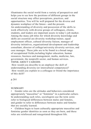 illuminates the social world from a variety of perspectives and
helps you to see how the positions of different groups in the
social structure may affect perceptions, practices, and
opportunities. You will be well prepared for the diverse and
dynamic workplace of the future—and the present.
An understanding of diversity and possession of the skills to
work effectively with diverse groups of colleagues, clients,
students, and leaders are important assets in today’s job market.
Among the many job titles for which diversity knowledge and
skills are essential are diversity workshop trainer, equal
employment officer, cultural diversity liaison, manager of
diversity initiatives, organizational development and leadership
consultant, director of college/university diversity services, and
case manager. These jobs are to be found in a broad range
of occupational fields,including higher education, human
resources, business and management, media, medicine, law,
government, the nonprofit sector, and human services.
THINK ABOUT CAREERS
How would you describe to an employer the skill of
understanding diversity (or intercultural competence)?
How would you explain to a colleague or friend the importance
of this skill?
p.261
,
SUMMARY
• Gender roles are the attitudes and behaviors considered
appropriately “masculine” or “feminine” in a particular culture.
In understanding such roles, sociologists use the term sexto
refer to biological differences between males and females,
and gender to refer to differences between males and females
that are socially learned.
• Children begin to learn culturally appropriate masculine and
feminine gender identities as soon as they are born, and these
roles are reinforced and renegotiated throughout life.
 