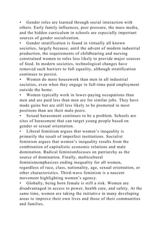 • Gender roles are learned through social interaction with
others. Early family influences, peer pressure, the mass media,
and the hidden curriculum in schools are especially important
sources of gender socialization.
• Gender stratification is found in virtually all known
societies, largely because, until the advent of modern industrial
production, the requirements of childbearing and nursing
constrained women to roles less likely to provide major sources
of food. In modern societies, technological changes have
removed such barriers to full equality, although stratification
continues to persist.
• Women do more housework than men in all industrial
societies, even when they engage in full-time paid employment
outside the home.
• Women typically work in lower-paying occupations than
men and are paid less than men are for similar jobs. They have
made gains but are still less likely to be promoted in most
positions than are their male peers.
• Sexual harassment continues to be a problem. Schools are
sites of harassment that can target young people based on
gender or sexual orientation.
• Liberal feminism argues that women’s inequality is
primarily the result of imperfect institutions. Socialist
feminism argues that women’s inequality results from the
combination of capitalistic economic relations and male
domination. Radical feminismfocuses on patriarchy as the
source of domination. Finally, multicultural
feminismemphasizes ending inequality for all women,
regardless of race, class, nationality, age, sexual orientation, or
other characteristics. Third-wave feminism is a nascent
movement highlighting women’s agency.
• Globally, being born female is still a risk. Women are
disadvantaged in access to power, health care, and safety. At the
same time, women are taking the initiative in many developing
areas to improve their own lives and those of their communities
and families.
 