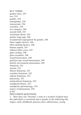 KEY TERMS
gender roles, 235
sex, 235
gender, 236
transgender, 236
transsexual, 236
sexuality, 236
sex category, 240
second shift, 241
stereotype threat, 242
gender wage gap, 246
occupational segregation by gender, 246
labor supply factors, 246
labor demand factors, 246
human capital, 247
indirect labor costs, 247
glass ceiling, 248
glass escalator, 248
sexual harassment, 249
quid pro quo sexual harassment, 249
hostile environment harassment, 249
feminism, 251
sexism, 251
liberal feminism, 252
socialist feminism, 252
radical feminism, 253
patriarchy, 253
multicultural feminism, 253
standpoint theory, 253
standpoint epistemology, 253
matrix of domination, 254
p.262
DISCUSSION QUESTIONS
1. How does one “become” a man or a woman? Explain how
the individual is socialized into a gender at the following life
stages: early childhood, preteen years, adolescence, young
 