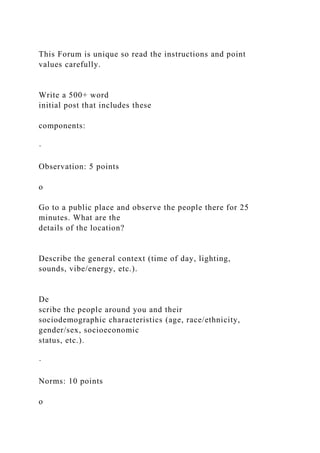 This Forum is unique so read the instructions and point
values carefully.
Write a 500+ word
initial post that includes these
components:
·
Observation: 5 points
o
Go to a public place and observe the people there for 25
minutes. What are the
details of the location?
Describe the general context (time of day, lighting,
sounds, vibe/energy, etc.).
De
scribe the people around you and their
sociodemographic characteristics (age, race/ethnicity,
gender/sex, socioeconomic
status, etc.).
·
Norms: 10 points
o
 