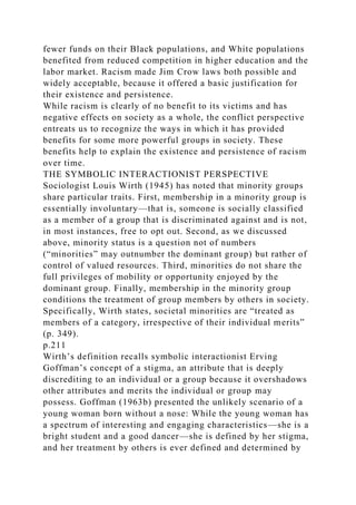fewer funds on their Black populations, and White populations
benefited from reduced competition in higher education and the
labor market. Racism made Jim Crow laws both possible and
widely acceptable, because it offered a basic justification for
their existence and persistence.
While racism is clearly of no benefit to its victims and has
negative effects on society as a whole, the conflict perspective
entreats us to recognize the ways in which it has provided
benefits for some more powerful groups in society. These
benefits help to explain the existence and persistence of racism
over time.
THE SYMBOLIC INTERACTIONIST PERSPECTIVE
Sociologist Louis Wirth (1945) has noted that minority groups
share particular traits. First, membership in a minority group is
essentially involuntary—that is, someone is socially classified
as a member of a group that is discriminated against and is not,
in most instances, free to opt out. Second, as we discussed
above, minority status is a question not of numbers
(“minorities” may outnumber the dominant group) but rather of
control of valued resources. Third, minorities do not share the
full privileges of mobility or opportunity enjoyed by the
dominant group. Finally, membership in the minority group
conditions the treatment of group members by others in society.
Specifically, Wirth states, societal minorities are “treated as
members of a category, irrespective of their individual merits”
(p. 349).
p.211
Wirth’s definition recalls symbolic interactionist Erving
Goffman’s concept of a stigma, an attribute that is deeply
discrediting to an individual or a group because it overshadows
other attributes and merits the individual or group may
possess. Goffman (1963b) presented the unlikely scenario of a
young woman born without a nose: While the young woman has
a spectrum of interesting and engaging characteristics—she is a
bright student and a good dancer—she is defined by her stigma,
and her treatment by others is ever defined and determined by
 