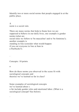 Identify two or more social norms that people engaged in at the
public place.
A
norm is a social rule.
There are many norms that help to frame how we are
supposed to behave in our daily lives, one example is gender
norms (what are
social rules we follow to 'be masculine' and to 'be feminine');
another example is
standing in line (consider what would happen
if you cut everyone in line at 8am in
a Starbucks?).
·
Concepts: 10 points
o
How do these norms you observed in the scene fit with
sociological concepts and
theories we’ve learned so far in class?
Some examples of sociological concepts
we’ve learned about s
o far include gender roles and emotional labor. (What is a
sociological concept? See below).
·
 