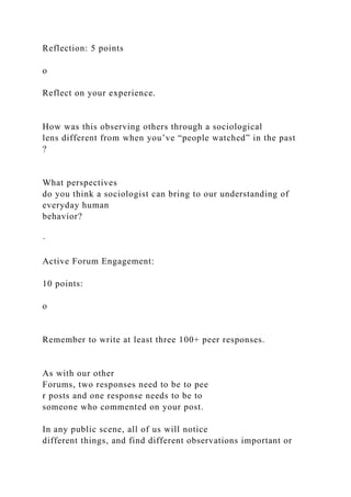Reflection: 5 points
o
Reflect on your experience.
How was this observing others through a sociological
lens different from when you’ve “people watched” in the past
?
What perspectives
do you think a sociologist can bring to our understanding of
everyday human
behavior?
·
Active Forum Engagement:
10 points:
o
Remember to write at least three 100+ peer responses.
As with our other
Forums, two responses need to be to pee
r posts and one response needs to be to
someone who commented on your post.
In any public scene, all of us will notice
different things, and find different observations important or
 