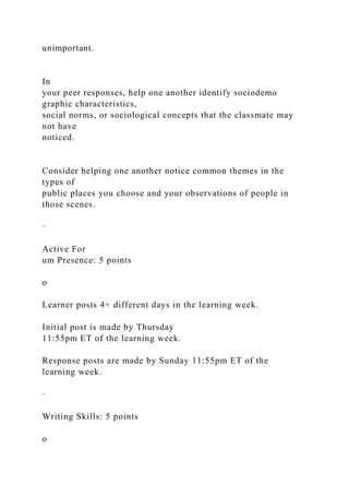 unimportant.
In
your peer responses, help one another identify sociodemo
graphic characteristics,
social norms, or sociological concepts that the classmate may
not have
noticed.
Consider helping one another notice common themes in the
types of
public places you choose and your observations of people in
those scenes.
·
Active For
um Presence: 5 points
o
Learner posts 4+ different days in the learning week.
Initial post is made by Thursday
11:55pm ET of the learning week.
Response posts are made by Sunday 11:55pm ET of the
learning week.
·
Writing Skills: 5 points
o
 