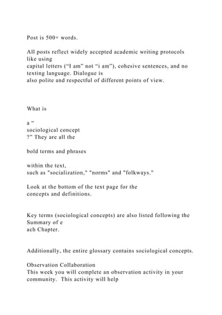 Post is 500+ words.
All posts reflect widely accepted academic writing protocols
like using
capital letters (“I am” not “i am”), cohesive sentences, and no
texting language. Dialogue is
also polite and respectful of different points of view.
What is
a “
sociological concept
?” They are all the
bold terms and phrases
within the text,
such as "socialization," "norms" and "folkways."
Look at the bottom of the text page for the
concepts and definitions.
Key terms (sociological concepts) are also listed following the
Summary of e
ach Chapter.
Additionally, the entire glossary contains sociological concepts.
Observation Collaboration
This week you will complete an observation activity in your
community. This activity will help
 