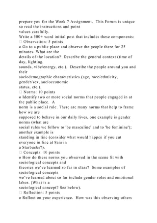 prepare you for the Week 7 Assignment. This Forum is unique
so read the instructions and point
values carefully.
Write a 500+ word initial post that includes these components:
s
o Go to a public place and observe the people there for 25
minutes. What are the
details of the location? Describe the general context (time of
day, lighting,
sounds, vibe/energy, etc.). Describe the people around you and
their
sociodemographic characteristics (age, race/ethnicity,
gender/sex, socioeconomic
status, etc.).
o Identify two or more social norms that people engaged in at
the public place. A
norm is a social rule. There are many norms that help to frame
how we are
supposed to behave in our daily lives, one example is gender
norms (what are
social rules we follow to 'be masculine' and to 'be feminine');
another example is
standing in line (consider what would happen if you cut
everyone in line at 8am in
a Starbucks?).
o How do these norms you observed in the scene fit with
sociological concepts and
theories we’ve learned so far in class? Some examples of
sociological concepts
we’ve learned about so far include gender roles and emotional
labor. (What is a
sociological concept? See below).
o Reflect on your experience. How was this observing others
 
