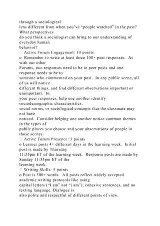 through a sociological
lens different from when you’ve “people watched” in the past?
What perspectives
do you think a sociologist can bring to our understanding of
everyday human
behavior?
o Remember to write at least three 100+ peer responses. As
with our other
Forums, two responses need to be to peer posts and one
response needs to be to
someone who commented on your post. In any public scene, all
of us will notice
different things, and find different observations important or
unimportant. In
your peer responses, help one another identify
sociodemographic characteristics,
social norms, or sociological concepts that the classmate may
not have
noticed. Consider helping one another notice common themes
in the types of
public places you choose and your observations of people in
those scenes.
5 points
o Learner posts 4+ different days in the learning week. Initial
post is made by Thursday
11:55pm ET of the learning week. Response posts are made by
Sunday 11:55pm ET of the
learning week.
o Post is 500+ words. All posts reflect widely accepted
academic writing protocols like using
capital letters (“I am” not “i am”), cohesive sentences, and no
texting language. Dialogue is
also polite and respectful of different points of view.
 