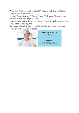 What is a “sociological concept?” They are all the bold terms
and phrases within the text,
such as "socialization," "norms" and "folkways." Look at the
bottom of the text page for the
concepts and definitions. Key terms (sociological concepts) are
also listed following the
Summary of each Chapter. Additionally, the entire glossary
contains sociological concepts.
 