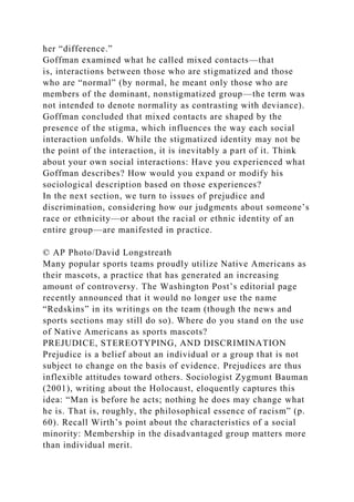her “difference.”
Goffman examined what he called mixed contacts—that
is, interactions between those who are stigmatized and those
who are “normal” (by normal, he meant only those who are
members of the dominant, nonstigmatized group—the term was
not intended to denote normality as contrasting with deviance).
Goffman concluded that mixed contacts are shaped by the
presence of the stigma, which influences the way each social
interaction unfolds. While the stigmatized identity may not be
the point of the interaction, it is inevitably a part of it. Think
about your own social interactions: Have you experienced what
Goffman describes? How would you expand or modify his
sociological description based on those experiences?
In the next section, we turn to issues of prejudice and
discrimination, considering how our judgments about someone’s
race or ethnicity—or about the racial or ethnic identity of an
entire group—are manifested in practice.
© AP Photo/David Longstreath
Many popular sports teams proudly utilize Native Americans as
their mascots, a practice that has generated an increasing
amount of controversy. The Washington Post’s editorial page
recently announced that it would no longer use the name
“Redskins” in its writings on the team (though the news and
sports sections may still do so). Where do you stand on the use
of Native Americans as sports mascots?
PREJUDICE, STEREOTYPING, AND DISCRIMINATION
Prejudice is a belief about an individual or a group that is not
subject to change on the basis of evidence. Prejudices are thus
inflexible attitudes toward others. Sociologist Zygmunt Bauman
(2001), writing about the Holocaust, eloquently captures this
idea: “Man is before he acts; nothing he does may change what
he is. That is, roughly, the philosophical essence of racism” (p.
60). Recall Wirth’s point about the characteristics of a social
minority: Membership in the disadvantaged group matters more
than individual merit.
 