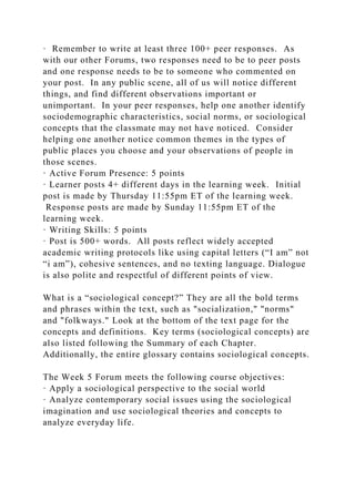 · Remember to write at least three 100+ peer responses. As
with our other Forums, two responses need to be to peer posts
and one response needs to be to someone who commented on
your post. In any public scene, all of us will notice different
things, and find different observations important or
unimportant. In your peer responses, help one another identify
sociodemographic characteristics, social norms, or sociological
concepts that the classmate may not have noticed. Consider
helping one another notice common themes in the types of
public places you choose and your observations of people in
those scenes.
· Active Forum Presence: 5 points
· Learner posts 4+ different days in the learning week. Initial
post is made by Thursday 11:55pm ET of the learning week.
Response posts are made by Sunday 11:55pm ET of the
learning week.
· Writing Skills: 5 points
· Post is 500+ words. All posts reflect widely accepted
academic writing protocols like using capital letters (“I am” not
“i am”), cohesive sentences, and no texting language. Dialogue
is also polite and respectful of different points of view.
What is a “sociological concept?” They are all the bold terms
and phrases within the text, such as "socialization," "norms"
and "folkways." Look at the bottom of the text page for the
concepts and definitions. Key terms (sociological concepts) are
also listed following the Summary of each Chapter.
Additionally, the entire glossary contains sociological concepts.
The Week 5 Forum meets the following course objectives:
· Apply a sociological perspective to the social world
· Analyze contemporary social issues using the sociological
imagination and use sociological theories and concepts to
analyze everyday life.
 