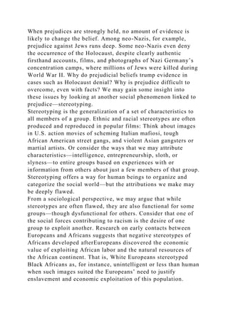 When prejudices are strongly held, no amount of evidence is
likely to change the belief. Among neo-Nazis, for example,
prejudice against Jews runs deep. Some neo-Nazis even deny
the occurrence of the Holocaust, despite clearly authentic
firsthand accounts, films, and photographs of Nazi Germany’s
concentration camps, where millions of Jews were killed during
World War II. Why do prejudicial beliefs trump evidence in
cases such as Holocaust denial? Why is prejudice difficult to
overcome, even with facts? We may gain some insight into
these issues by looking at another social phenomenon linked to
prejudice—stereotyping.
Stereotyping is the generalization of a set of characteristics to
all members of a group. Ethnic and racial stereotypes are often
produced and reproduced in popular films: Think about images
in U.S. action movies of scheming Italian mafiosi, tough
African American street gangs, and violent Asian gangsters or
martial artists. Or consider the ways that we may attribute
characteristics—intelligence, entrepreneurship, sloth, or
slyness—to entire groups based on experiences with or
information from others about just a few members of that group.
Stereotyping offers a way for human beings to organize and
categorize the social world—but the attributions we make may
be deeply flawed.
From a sociological perspective, we may argue that while
stereotypes are often flawed, they are also functional for some
groups—though dysfunctional for others. Consider that one of
the social forces contributing to racism is the desire of one
group to exploit another. Research on early contacts between
Europeans and Africans suggests that negative stereotypes of
Africans developed afterEuropeans discovered the economic
value of exploiting African labor and the natural resources of
the African continent. That is, White Europeans stereotyped
Black Africans as, for instance, unintelligent or less than human
when such images suited the Europeans’ need to justify
enslavement and economic exploitation of this population.
 