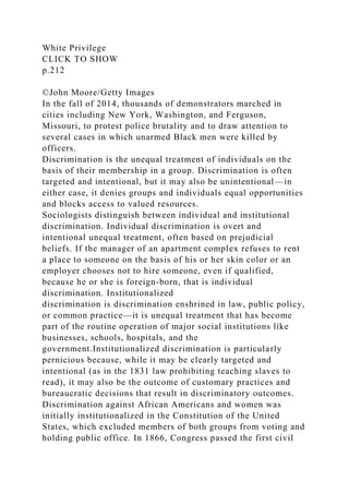 White Privilege
CLICK TO SHOW
p.212
©John Moore/Getty Images
In the fall of 2014, thousands of demonstrators marched in
cities including New York, Washington, and Ferguson,
Missouri, to protest police brutality and to draw attention to
several cases in which unarmed Black men were killed by
officers.
Discrimination is the unequal treatment of individuals on the
basis of their membership in a group. Discrimination is often
targeted and intentional, but it may also be unintentional—in
either case, it denies groups and individuals equal opportunities
and blocks access to valued resources.
Sociologists distinguish between individual and institutional
discrimination. Individual discrimination is overt and
intentional unequal treatment, often based on prejudicial
beliefs. If the manager of an apartment complex refuses to rent
a place to someone on the basis of his or her skin color or an
employer chooses not to hire someone, even if qualified,
because he or she is foreign-born, that is individual
discrimination. Institutionalized
discrimination is discrimination enshrined in law, public policy,
or common practice—it is unequal treatment that has become
part of the routine operation of major social institutions like
businesses, schools, hospitals, and the
government.Institutionalized discrimination is particularly
pernicious because, while it may be clearly targeted and
intentional (as in the 1831 law prohibiting teaching slaves to
read), it may also be the outcome of customary practices and
bureaucratic decisions that result in discriminatory outcomes.
Discrimination against African Americans and women was
initially institutionalized in the Constitution of the United
States, which excluded members of both groups from voting and
holding public office. In 1866, Congress passed the first civil
 