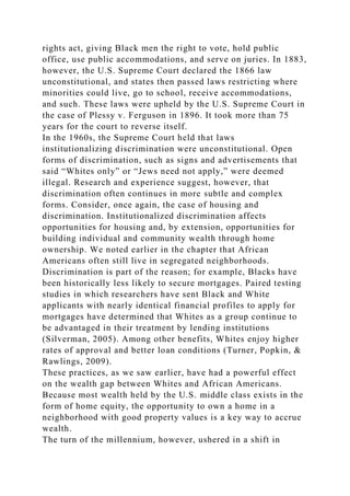 rights act, giving Black men the right to vote, hold public
office, use public accommodations, and serve on juries. In 1883,
however, the U.S. Supreme Court declared the 1866 law
unconstitutional, and states then passed laws restricting where
minorities could live, go to school, receive accommodations,
and such. These laws were upheld by the U.S. Supreme Court in
the case of Plessy v. Ferguson in 1896. It took more than 75
years for the court to reverse itself.
In the 1960s, the Supreme Court held that laws
institutionalizing discrimination were unconstitutional. Open
forms of discrimination, such as signs and advertisements that
said “Whites only” or “Jews need not apply,” were deemed
illegal. Research and experience suggest, however, that
discrimination often continues in more subtle and complex
forms. Consider, once again, the case of housing and
discrimination. Institutionalized discrimination affects
opportunities for housing and, by extension, opportunities for
building individual and community wealth through home
ownership. We noted earlier in the chapter that African
Americans often still live in segregated neighborhoods.
Discrimination is part of the reason; for example, Blacks have
been historically less likely to secure mortgages. Paired testing
studies in which researchers have sent Black and White
applicants with nearly identical financial profiles to apply for
mortgages have determined that Whites as a group continue to
be advantaged in their treatment by lending institutions
(Silverman, 2005). Among other benefits, Whites enjoy higher
rates of approval and better loan conditions (Turner, Popkin, &
Rawlings, 2009).
These practices, as we saw earlier, have had a powerful effect
on the wealth gap between Whites and African Americans.
Because most wealth held by the U.S. middle class exists in the
form of home equity, the opportunity to own a home in a
neighborhood with good property values is a key way to accrue
wealth.
The turn of the millennium, however, ushered in a shift in
 