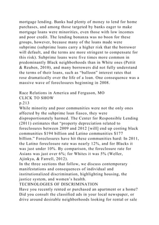 mortgage lending. Banks had plenty of money to lend for home
purchases, and among those targeted by banks eager to make
mortgage loans were minorities, even those with low incomes
and poor credit. The lending bonanza was no boon for these
groups, however, because many of the loans made were
subprime (subprime loans carry a higher risk that the borrower
will default, and the terms are more stringent to compensate for
this risk). Subprime loans were five times more common in
predominantly Black neighborhoods than in White ones (Pettit
& Reuben, 2010), and many borrowers did not fully understand
the terms of their loans, such as “balloon” interest rates that
rose dramatically over the life of a loan. One consequence was a
massive wave of foreclosures beginning in 2008.
Race Relations in America and Ferguson, MO
CLICK TO SHOW
p.213
While minority and poor communities were not the only ones
affected by the subprime loan fiasco, they were
disproportionately harmed. The Center for Responsible Lending
(2011) estimates that “property depreciation related to
foreclosures between 2009 and 2012 [will] end up costing black
communities $194 billion and Latino communities $177
billion.” Foreclosures have hit these communities hard: In 2011,
the Latino foreclosure rate was nearly 12%, and for Blacks it
was just under 10%. By comparison, the foreclosure rate for
Asians was just over 6%; for Whites it was 5% (Weller,
Ajinkya, & Farrell, 2012).
In the three sections that follow, we discuss contemporary
manifestations and consequences of individual and
institutionalized discrimination, highlighting housing, the
justice system, and women’s health.
TECHNOLOGIES OF DISCRIMINATION
Have you recently rented or purchased an apartment or a home?
Did you consult the classified ads in your local newspaper, or
drive around desirable neighborhoods looking for rental or sale
 
