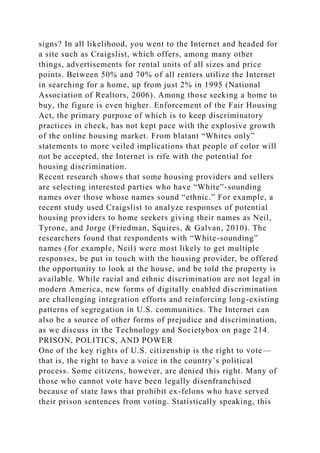 signs? In all likelihood, you went to the Internet and headed for
a site such as Craigslist, which offers, among many other
things, advertisements for rental units of all sizes and price
points. Between 50% and 70% of all renters utilize the Internet
in searching for a home, up from just 2% in 1995 (National
Association of Realtors, 2006). Among those seeking a home to
buy, the figure is even higher. Enforcement of the Fair Housing
Act, the primary purpose of which is to keep discriminatory
practices in check, has not kept pace with the explosive growth
of the online housing market. From blatant “Whites only”
statements to more veiled implications that people of color will
not be accepted, the Internet is rife with the potential for
housing discrimination.
Recent research shows that some housing providers and sellers
are selecting interested parties who have “White”-sounding
names over those whose names sound “ethnic.” For example, a
recent study used Craigslist to analyze responses of potential
housing providers to home seekers giving their names as Neil,
Tyrone, and Jorge (Friedman, Squires, & Galvan, 2010). The
researchers found that respondents with “White-sounding”
names (for example, Neil) were most likely to get multiple
responses, be put in touch with the housing provider, be offered
the opportunity to look at the house, and be told the property is
available. While racial and ethnic discrimination are not legal in
modern America, new forms of digitally enabled discrimination
are challenging integration efforts and reinforcing long-existing
patterns of segregation in U.S. communities. The Internet can
also be a source of other forms of prejudice and discrimination,
as we discuss in the Technology and Societybox on page 214.
PRISON, POLITICS, AND POWER
One of the key rights of U.S. citizenship is the right to vote—
that is, the right to have a voice in the country’s political
process. Some citizens, however, are denied this right. Many of
those who cannot vote have been legally disenfranchised
because of state laws that prohibit ex-felons who have served
their prison sentences from voting. Statistically speaking, this
 