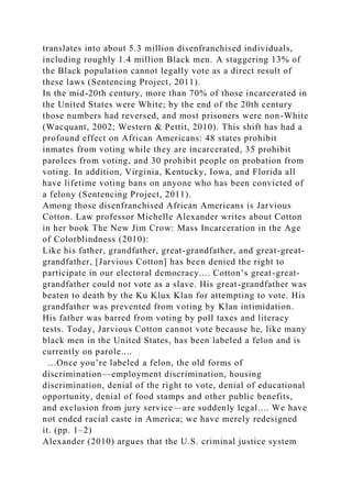 translates into about 5.3 million disenfranchised individuals,
including roughly 1.4 million Black men. A staggering 13% of
the Black population cannot legally vote as a direct result of
these laws (Sentencing Project, 2011).
In the mid-20th century, more than 70% of those incarcerated in
the United States were White; by the end of the 20th century
those numbers had reversed, and most prisoners were non-White
(Wacquant, 2002; Western & Pettit, 2010). This shift has had a
profound effect on African Americans: 48 states prohibit
inmates from voting while they are incarcerated, 35 prohibit
parolees from voting, and 30 prohibit people on probation from
voting. In addition, Virginia, Kentucky, Iowa, and Florida all
have lifetime voting bans on anyone who has been convicted of
a felony (Sentencing Project, 2011).
Among those disenfranchised African Americans is Jarvious
Cotton. Law professor Michelle Alexander writes about Cotton
in her book The New Jim Crow: Mass Incarceration in the Age
of Colorblindness (2010):
Like his father, grandfather, great-grandfather, and great-great-
grandfather, [Jarvious Cotton] has been denied the right to
participate in our electoral democracy.... Cotton’s great-great-
grandfather could not vote as a slave. His great-grandfather was
beaten to death by the Ku Klux Klan for attempting to vote. His
grandfather was prevented from voting by Klan intimidation.
His father was barred from voting by poll taxes and literacy
tests. Today, Jarvious Cotton cannot vote because he, like many
black men in the United States, has been labeled a felon and is
currently on parole....
...Once you’re labeled a felon, the old forms of
discrimination—employment discrimination, housing
discrimination, denial of the right to vote, denial of educational
opportunity, denial of food stamps and other public benefits,
and exclusion from jury service—are suddenly legal.... We have
not ended racial caste in America; we have merely redesigned
it. (pp. 1–2)
Alexander (2010) argues that the U.S. criminal justice system
 