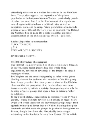 effectively functions as a modern incarnation of the Jim Crow
laws. Today, she suggests, the expansion of the prison
population to include nonviolent offenders, particularly people
of color, has contributed to the development of a population
denied opportunities to have a political voice as well as
education, work, and housing. Prison populations also include
women of color (though they are fewer in number). The Behind
the Numbers box on page 215 points to another aspect of
discrimination in the criminal justice system—colorism.
Racial Disparities in incarceration
CLICK TO SHOW
p.214
TECHNOLOGY & SOCIETY
HATE GOES DIGITAL
©REUTERS/reuters photographer
The Internet is a powerful method of exercising one’s freedom
of speech. Some racist groups, like this White pride
organization, have taken advantage of the Internet to spread
messages of hate.
Sociologists use the term scapegoating to refer to one group
blaming another for problems that members of the first group
face. As early as the 14th century, social theorist Ibn Khaldun
observed that the perception of an outside threat serves to
increase solidarity within a society. Scapegoating also aids the
bonding of social groups that share a fear or hatred of other
populations.
In the United States, scapegoating is commonly used by “hate
groups,” whose numbers have spiraled upward in recent years.
Organized White separatist and supremacist groups target their
appeals primarily to lower-income Whites, blaming their poor
economic position on other groups, in particular immigrants and
Blacks, though Jews have also historically been a target.
According to the Southern Poverty Law Center (2013), which
 