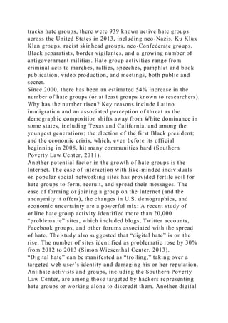 tracks hate groups, there were 939 known active hate groups
across the United States in 2013, including neo-Nazis, Ku Klux
Klan groups, racist skinhead groups, neo-Confederate groups,
Black separatists, border vigilantes, and a growing number of
antigovernment militias. Hate group activities range from
criminal acts to marches, rallies, speeches, pamphlet and book
publication, video production, and meetings, both public and
secret.
Since 2000, there has been an estimated 54% increase in the
number of hate groups (or at least groups known to researchers).
Why has the number risen? Key reasons include Latino
immigration and an associated perception of threat as the
demographic composition shifts away from White dominance in
some states, including Texas and California, and among the
youngest generations; the election of the first Black president;
and the economic crisis, which, even before its official
beginning in 2008, hit many communities hard (Southern
Poverty Law Center, 2011).
Another potential factor in the growth of hate groups is the
Internet. The ease of interaction with like-minded individuals
on popular social networking sites has provided fertile soil for
hate groups to form, recruit, and spread their messages. The
ease of forming or joining a group on the Internet (and the
anonymity it offers), the changes in U.S. demographics, and
economic uncertainty are a powerful mix: A recent study of
online hate group activity identified more than 20,000
“problematic” sites, which included blogs, Twitter accounts,
Facebook groups, and other forums associated with the spread
of hate. The study also suggested that “digital hate” is on the
rise: The number of sites identified as problematic rose by 30%
from 2012 to 2013 (Simon Wiesenthal Center, 2013).
“Digital hate” can be manifested as “trolling,” taking over a
targeted web user’s identity and damaging his or her reputation.
Antihate activists and groups, including the Southern Poverty
Law Center, are among those targeted by hackers representing
hate groups or working alone to discredit them. Another digital
 