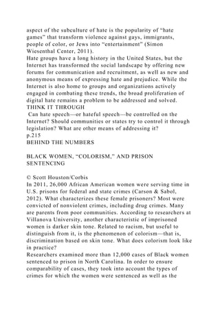 aspect of the subculture of hate is the popularity of “hate
games” that transform violence against gays, immigrants,
people of color, or Jews into “entertainment” (Simon
Wiesenthal Center, 2011).
Hate groups have a long history in the United States, but the
Internet has transformed the social landscape by offering new
forums for communication and recruitment, as well as new and
anonymous means of expressing hate and prejudice. While the
Internet is also home to groups and organizations actively
engaged in combating these trends, the broad proliferation of
digital hate remains a problem to be addressed and solved.
THINK IT THROUGH
Can hate speech—or hateful speech—be controlled on the
Internet? Should communities or states try to control it through
legislation? What are other means of addressing it?
p.215
BEHIND THE NUMBERS
BLACK WOMEN, “COLORISM,” AND PRISON
SENTENCING
© Scott Houston/Corbis
In 2011, 26,000 African American women were serving time in
U.S. prisons for federal and state crimes (Carson & Sabol,
2012). What characterizes these female prisoners? Most were
convicted of nonviolent crimes, including drug crimes. Many
are parents from poor communities. According to researchers at
Villanova University, another characteristic of imprisoned
women is darker skin tone. Related to racism, but useful to
distinguish from it, is the phenomenon of colorism—that is,
discrimination based on skin tone. What does colorism look like
in practice?
Researchers examined more than 12,000 cases of Black women
sentenced to prison in North Carolina. In order to ensure
comparability of cases, they took into account the types of
crimes for which the women were sentenced as well as the
 