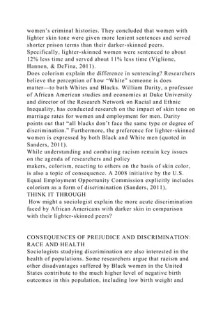 women’s criminal histories. They concluded that women with
lighter skin tone were given more lenient sentences and served
shorter prison terms than their darker-skinned peers.
Specifically, lighter-skinned women were sentenced to about
12% less time and served about 11% less time (Viglione,
Hannon, & DeFina, 2011).
Does colorism explain the difference in sentencing? Researchers
believe the perception of how “White” someone is does
matter—to both Whites and Blacks. William Darity, a professor
of African American studies and economics at Duke University
and director of the Research Network on Racial and Ethnic
Inequality, has conducted research on the impact of skin tone on
marriage rates for women and employment for men. Darity
points out that “all blacks don’t face the same type or degree of
discrimination.” Furthermore, the preference for lighter-skinned
women is expressed by both Black and White men (quoted in
Sanders, 2011).
While understanding and combating racism remain key issues
on the agenda of researchers and policy
makers, colorism, reacting to others on the basis of skin color,
is also a topic of consequence. A 2008 initiative by the U.S.
Equal Employment Opportunity Commission explicitly includes
colorism as a form of discrimination (Sanders, 2011).
THINK IT THROUGH
How might a sociologist explain the more acute discrimination
faced by African Americans with darker skin in comparison
with their lighter-skinned peers?
CONSEQUENCES OF PREJUDICE AND DISCRIMINATION:
RACE AND HEALTH
Sociologists studying discrimination are also interested in the
health of populations. Some researchers argue that racism and
other disadvantages suffered by Black women in the United
States contribute to the much higher level of negative birth
outcomes in this population, including low birth weight and
 