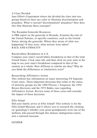 A Class Divided
Jane Elliot's Experiment where she divided the class into two
groups based on their eye color to illustrate discrimination and
prejudice. What is racism? discrimination? prejudice? How does
this film illustrate these concepts?
The Rwandan Genocide Resources
A PBS report on the genocide in Rwanda. Examine the role of
the United Nations, or specific countries, such as the United
States, during the genocide. Where they aware of what was
happening? If they were, what actions were taken?
RACE AND ETHNICITY
Racial/ethnic Breakdown in U.S.
Compare your state's racial/ethnic breakdown to that of the total
United States. Click state tab, and then click on your state in the
map to see your state's breakdown compared to that of the
country as a whole. How different or similar are they? Why do
you think the differences or similarities exist?
Researching Affirmative Action
This website has information on many interesting US Supreme
Court cases. Three important decisions that relate to the status
of minority groups are the 1896 Plessey v Ferguson; the 1954
Brown Decision; and the 1972 Bakke case regarding
Affirmative Action. Review some of these cases and consider
the impact of these decisions.
Ellis Island
Did your family arrive at Ellis Island? This website is for the
Ellis Island Museum, and it allows you to research (by clicking
on 'genealogy') whether your great-grandparents were one of the
millions who passed through this famous immigration center,
now a national museum.
GENDER
 