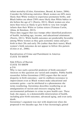 infant mortality (Colen, Geronimus, Bound, & James, 2006).
Consider the following statistics: Black women are 60% more
likely than White women to experience premature births, and
Black babies are about 230% more likely than White babies to
die before the age of 1 (Norris, 2011). Black women are also
more than twice as likely to give birth to very low-weight
infants than their White or Latina sisters (Ventura Curtin,
Abma, & Henshaw, 2012).
These data suggest that race trumps other identified predictors
of health, including age, income, and educational attainment
(Norris, 2011). While health outcomes are predictably favorable
among White women as they gain economic status and give
birth in their 20s and early 30s (rather than their teens), Black
women’s birth outcomes do not appear to follow this pattern
(Colen et al., 2006).
Racialization of Crime and Punishment in America
CLICK TO SHOW
Side Effects of Racism
CLICK TO SHOW
p.216
Why is race such a powerful predictor of birth outcomes?
Answers to this question are varied and complex. Public health
researcher Arline Geronimus (1992) argues that the racial
disparity in birth outcomes—and its stubborn resistance to
improvement even as Black women make educational and
economic gains—can be attributed to a phenomenon she
terms weathering. Geronimus describes weathering as an
amalgamation of racism and stressors ranging from
environmental pollutants to crime to poor health care. These
lead, she argues, to a demonstrable deterioration of health,
including poor birth outcomes, advanced aging, and even early
death.
Geronimus’s argument was met with skepticism when she
proposed it two decades ago, but it has increasingly gained
 