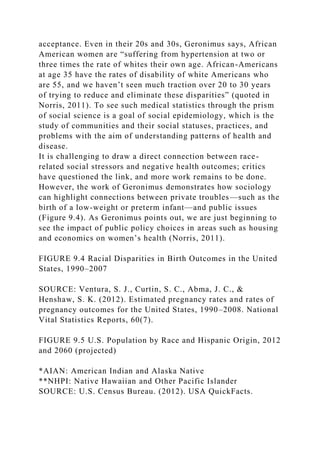 acceptance. Even in their 20s and 30s, Geronimus says, African
American women are “suffering from hypertension at two or
three times the rate of whites their own age. African-Americans
at age 35 have the rates of disability of white Americans who
are 55, and we haven’t seen much traction over 20 to 30 years
of trying to reduce and eliminate these disparities” (quoted in
Norris, 2011). To see such medical statistics through the prism
of social science is a goal of social epidemiology, which is the
study of communities and their social statuses, practices, and
problems with the aim of understanding patterns of health and
disease.
It is challenging to draw a direct connection between race-
related social stressors and negative health outcomes; critics
have questioned the link, and more work remains to be done.
However, the work of Geronimus demonstrates how sociology
can highlight connections between private troubles—such as the
birth of a low-weight or preterm infant—and public issues
(Figure 9.4). As Geronimus points out, we are just beginning to
see the impact of public policy choices in areas such as housing
and economics on women’s health (Norris, 2011).
FIGURE 9.4 Racial Disparities in Birth Outcomes in the United
States, 1990–2007
SOURCE: Ventura, S. J., Curtin, S. C., Abma, J. C., &
Henshaw, S. K. (2012). Estimated pregnancy rates and rates of
pregnancy outcomes for the United States, 1990–2008. National
Vital Statistics Reports, 60(7).
FIGURE 9.5 U.S. Population by Race and Hispanic Origin, 2012
and 2060 (projected)
*AIAN: American Indian and Alaska Native
**NHPI: Native Hawaiian and Other Pacific Islander
SOURCE: U.S. Census Bureau. (2012). USA QuickFacts.
 