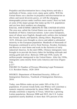 Prejudice and discrimination have a long history and take a
multitude of forms, some overt, many quite subtle. Will the
United States see a decline in prejudice and discrimination as
ethnic and racial diversity grows, or will the changing
demographic picture make conflicts more acute? Next we look
at some of the major groups that make up the U.S. population
and see how their numbers are changing.
RACIAL AND ETHNIC GROUPS IN THE UNITED STATES
The area now called the United States was once occupied by
hundreds of Native American nations. Later came Europeans,
most of whom were English, though early settlers also included
the French, Dutch, and Spanish, among others. Beginning in
1619, Africans were brought as slaves and added a substantial
minority to the European population. Hundreds of thousands of
Europeans continued to arrive from Norway, Sweden, Germany,
and Russia to start farms and work in the factories of early
industrial America. In the mid-1800s, Chinese immigrants were
brought in to provide the heavy labor for building railroads and
mining gold and silver. Between 1890 and 1930, nearly 28
million people immigrated to the United States. After the 1950s,
immigrants came mostly from Latin America and Asia (Figure
9.6).
p.217
FIGURE 9.6 Number of Persons Obtaining Legal Permanent
U.S. Resident Status, 1820–2010
SOURCE: Department of Homeland Security, Office of
Immigration Statistics, Yearbook of Immigration Statistics,
2010.
Today, non-Whites make up just under 30% of the U.S.
population. If current trends hold, non-Whites will constitute a
numeric majority nationwide by about 2040. Non-Whites
already constitute a majority in Texas, which has a growing
Latino population. Between 2000 and 2012, the U.S. Latino
population nearly doubled, to more than 16% percent of the
 
