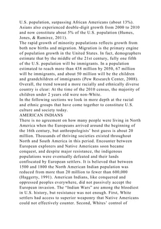 U.S. population, surpassing African Americans (about 13%).
Asians also experienced double-digit growth from 2000 to 2010
and now constitute about 5% of the U.S. population (Humes,
Jones, & Ramirez, 2011).
The rapid growth of minority populations reflects growth from
both new births and migration. Migration is the primary engine
of population growth in the United States. In fact, demographers
estimate that by the middle of the 21st century, fully one fifth
of the U.S. population will be immigrants. In a population
estimated to reach more than 438 million by 2050, 67 million
will be immigrants, and about 50 million will be the children
and grandchildren of immigrants (Pew Research Center, 2008).
Overall, the trend toward a more racially and ethnically diverse
country is clear: At the time of the 2010 census, the majority of
children under 2 years old were non-White.
In the following sections we look in more depth at the racial
and ethnic groups that have come together to constitute U.S.
culture and society today.
AMERICAN INDIANS
There is no agreement on how many people were living in North
America when the Europeans arrived around the beginning of
the 16th century, but anthropologists’ best guess is about 20
million. Thousands of thriving societies existed throughout
North and South America in this period. Encounter between
European explorers and Native Americans soon became
conquest, and despite major resistance, the indigenous
populations were eventually defeated and their lands
confiscated by European settlers. It is believed that between
1500 and 1800 the North American Indian population was
reduced from more than 20 million to fewer than 600,000
(Haggerty, 1991). American Indians, like conquered and
oppressed peoples everywhere, did not passively accept the
European invasion. The “Indian Wars” are among the bloodiest
in U.S. history, but resistance was not enough. First, White
settlers had access to superior weaponry that Native Americans
could not effectively counter. Second, Whites’ control of
 