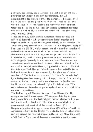 political, economic, and environmental policies gave them a
powerful advantage. Consider, for instance, the U.S.
government’s decision to permit the unregulated slaughter of
bison (buffalo) in the post–Civil War era. From about 1866,
when millions of bison roamed the American West and the
Great Plains, to the 1890s, this key Native American resource
was decimated until just a few thousand remained (Moloney,
2012; Smits, 1994).
Since the 1960s, some Native Americans have focused on
efforts to force the U.S. government to honor treaties and
improve their living conditions, particularly on reservations. In
1969, the group Indians of All Tribes (IAT), citing the Treaty of
Fort Laramie (1868), which states that all unused or abandoned
federal land must be returned to the Indians, seized the
abandoned island of Alcatraz, a former prison island in the San
Francisco Bay, and issued a proclamation that contained the
following (deliberately ironic) declarations: “We, the native
Americans, re-claim the land known as Alcatraz Island in the
name of all American Indians by right of discovery.... We feel
that this so-called Alcatraz Island is more than suitable for an
Indian Reservation, as determined by the white man’s own
standards.” The IAT went on to note the island’s “suitability”
by pointing out that, among other things, it had no fresh running
water, no industries to provide employment, no health care
facilities, and no oil or mineral rights for inhabitants. This
comparison was intended to point to the devastating conditions
on most reservations.
The IAT occupied Alcatraz for more than 18 months. The
occupation ended when some IAT members left due to poor
living conditions, as the federal government shut off all power
and water to the island, and others were removed when the
government took control of the island in June 1971.
Despite centuries of struggle, more than 60% of the 4.9 million
American Indians in the United States today live in urban areas
and are among the poorest people in the nation: More than half
of all Native American children are born into poverty, three
 