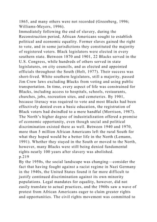 1865, and many others were not recorded (Greenberg, 1996;
Williams-Meyers, 1996).
Immediately following the end of slavery, during the
Reconstruction period, African Americans sought to establish
political and economic equality. Former slaves gained the right
to vote, and in some jurisdictions they constituted the majority
of registered voters. Black legislators were elected in every
southern state. Between 1870 and 1901, 22 Blacks served in the
U.S. Congress, while hundreds of others served in state
legislatures, on city councils, and as elected and appointed
officials throughout the South (Holt, 1977). Their success was
short-lived. White southern legislators, still a majority, passed
Jim Crow laws excluding Blacks from voting and using public
transportation. In time, every aspect of life was constrained for
Blacks, including access to hospitals, schools, restaurants,
churches, jobs, recreation sites, and cemeteries. By 1901,
because literacy was required to vote and most Blacks had been
effectively denied even a basic education, the registration of
Black voters had dwindled to a mere handful (Morrison, 1987).
The North’s higher degree of industrialization offered a promise
of economic opportunity, even though social and political
discrimination existed there as well. Between 1940 and 1970,
more than 5 million African Americans left the rural South for
what they hoped would be a better life in the North (Lemann,
1991). Whether they stayed in the South or moved to the North,
however, many Blacks were still being denied fundamental
rights nearly 100 years after slavery was abolished.
p.219
By the 1950s, the social landscape was changing—consider the
fact that having fought against a racist regime in Nazi Germany
in the 1940s, the United States found it far more difficult to
justify continued discrimination against its own minority
populations. Legal mandates for equality, however, did not
easily translate to actual practices, and the 1960s saw a wave of
protest from African Americans eager to claim greater rights
and opportunities. The civil rights movement was committed to
 