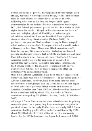 nonviolent forms of protest. Participants in the movement used
strikes, boycotts, voter registration drives, sit-ins, and freedom
rides in their efforts to achieve racial equality. In 1964,
following what was at the time the largest civil rights
demonstration in the nation’s history, a march on Washington,
D.C., the federal government passed the first in a series of civil
rights laws that made it illegal to discriminate on the basis of
race, sex, religion, physical disability, or ethnic origin.
All African Americans have not benefited from legislation
aimed at abolishing discrimination (Wilson, 2010). In
particular, the poorest Blacks—those living in disadvantaged
urban and rural areas—lack the opportunities that could make a
difference in their lives. Many poor Black Americans suffer
from having very little social capital, including uneducated
parents, inadequate schools, lack of skills and training, and poor
local job opportunities. As a result, nearly half of all African
American workers are today employed in unskilled or
semiskilled service jobs—as health care aides, janitors, and
food service workers, for example—compared with only a
quarter of all Whites. Few of these occupations offer the
opportunity to earn a living wage.
Over time, African Americans have been broadly successful in
improving their economic circumstances. The economic gains of
African Americans, however, have been more tenuous than
those of most other groups, and the Great Recession that began
in 2007 substantially eroded Black wealth and income in
America. Consider that from 2007 to 2010 the median income of
Black Americans fell by about 10%, while that of White
Americans dropped by 5% (Mishel, Bivens, Gould, & Shierholz,
2012).
Although African Americans have had mixed success in gaining
economic power, as a group they have seen important gains in
political power. In the early 1960s, there were only 103 African
Americans holding public office in the United States. By 1970,
about 715 Blacks held elected office at the city and county
levels. By the 1990s, however, the figure had surpassed 5,000,
 