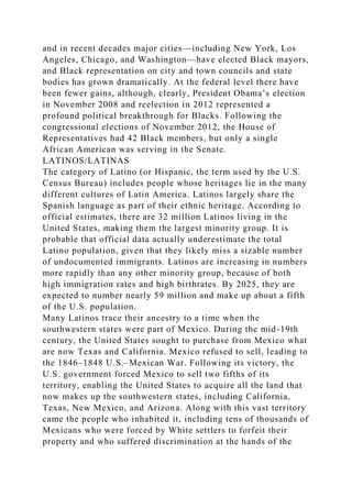 and in recent decades major cities—including New York, Los
Angeles, Chicago, and Washington—have elected Black mayors,
and Black representation on city and town councils and state
bodies has grown dramatically. At the federal level there have
been fewer gains, although, clearly, President Obama’s election
in November 2008 and reelection in 2012 represented a
profound political breakthrough for Blacks. Following the
congressional elections of November 2012, the House of
Representatives had 42 Black members, but only a single
African American was serving in the Senate.
LATINOS/LATINAS
The category of Latino (or Hispanic, the term used by the U.S.
Census Bureau) includes people whose heritages lie in the many
different cultures of Latin America. Latinos largely share the
Spanish language as part of their ethnic heritage. According to
official estimates, there are 32 million Latinos living in the
United States, making them the largest minority group. It is
probable that official data actually underestimate the total
Latino population, given that they likely miss a sizable number
of undocumented immigrants. Latinos are increasing in numbers
more rapidly than any other minority group, because of both
high immigration rates and high birthrates. By 2025, they are
expected to number nearly 59 million and make up about a fifth
of the U.S. population.
Many Latinos trace their ancestry to a time when the
southwestern states were part of Mexico. During the mid-19th
century, the United States sought to purchase from Mexico what
are now Texas and California. Mexico refused to sell, leading to
the 1846–1848 U.S.–Mexican War. Following its victory, the
U.S. government forced Mexico to sell two fifths of its
territory, enabling the United States to acquire all the land that
now makes up the southwestern states, including California,
Texas, New Mexico, and Arizona. Along with this vast territory
came the people who inhabited it, including tens of thousands of
Mexicans who were forced by White settlers to forfeit their
property and who suffered discrimination at the hands of the
 